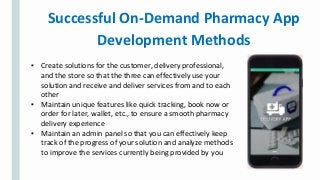 Successful On-Demand Pharmacy App
Development Methods
▪ Create solutions for the customer, delivery professional,
and the store so that the three can effectively use your
solution and receive and deliver services from and to each
other
▪ Maintain unique features like quick tracking, book now or
order for later, wallet, etc., to ensure a smooth pharmacy
delivery experience
▪ Maintain an admin panel so that you can effectively keep
track of the progress of your solution and analyze methods
to improve the services currently being provided by you
 