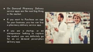 ● On Demand Pharmacy Delivery
service apps are the next big thing
in the market.
● If you want to Purchase an app
for your business, you too can buy
a pharmacy delivery service app.
● If you are a startup, or an
entrepreneur looking to capture
the market, you can definitely go
for an on demand prescription
delivery app.
 