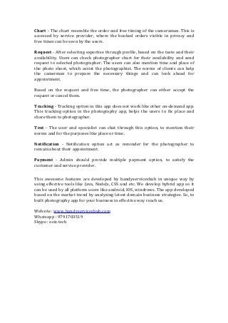 Chart - The chart resemble the order and free timing of the cameraman. This is
accessed by service provider, where the booked orders visible in privacy and
free times can be seen by the users.
Request - After selecting expertise through profile, based on the taste and their
availability. Users can check photographer chart for their availability and send
request to selected photographer. The users can also mention time and place of
the photo shoot, which assist the photographist. The norms of clients can help
the camerman to prepare the necessary things and can look ahead for
appointment.
Based on the request and free time, the photographer can either accept the
request or cancel them.
Tracking - Tracking option in this app does not work like other on-demand app.
This tracking option in the photography app, helps the users to fix place and
share them to photographer.
Text - The user and specialist can chat through this option, to mention their
norms and for the purposes like place or time.
Notification - Notification option act as reminder for the photographer to
remain about their appointment.
Payment - Admin should provide multiple payment option, to satisfy the
customer and service provider.
This awesome features are developed by handyserviceshub in unique way by
using effective tools like Java, NodeJs, CSS and etc. We develop hybrid app so it
can be used by all platform users like android, IOS, windrows. The app developed
based on the market trend by analyzing latest domain business strategies. So, to
built photography app for your business in effective way reach us.
Website : www.handyserviceshub.com
Whatsapp : 9791703519
Skype : osiz.tech
 
