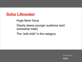 Sobe Lifewater
     Huge ﬂavor focus
     Clearly skews younger audience (and
     somewhat male)
     The “wild child” in the category
 