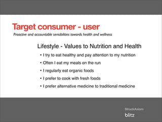 Target consumer - user
Proactive and accountable sensibilities towards health and wellness


                Lifestyle - Values to Nutrition and Health
                 • I try to eat healthy and pay attention to my nutrition
                 • Often I eat my meals on the run
                 • I regularly eat organic foods
                 • I prefer to cook with fresh foods
                 • I prefer alternative medicine to traditional medicine
 