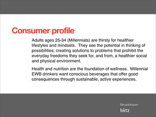 Consumer profile
     Adults ages 25-34 (Millennials) are thirsty for healthier
     lifestyles and mindsets. They see the potential in thinking of
     possibilities; creating solutions to problems that prohibit the
     everyday freedoms they seek for, and from, a healthier social
     and physical environment.
     Health and nutrition are the foundation of wellness. Millennial
     EWB drinkers want conscious beverages that offer good
     consequences through sustainable, active experiences.
 