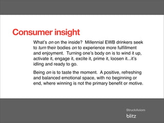 Consumer insight
    Whatʼs on on the inside? Millennial EWB drinkers seek
    to turn their bodies on to experience more fulﬁllment
    and enjoyment. Turning oneʼs body on is to wind it up,
    activate it, engage it, excite it, prime it, loosen it...itʼs
    idling and ready to go.
    Being on is to taste the moment. A positive, refreshing
    and balanced emotional space, with no beginning or
    end, where winning is not the primary beneﬁt or motive.
 