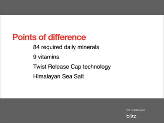Points of difference
     84 required daily minerals
     9 vitamins
     Twist Release Cap technology
     Himalayan Sea Salt
 