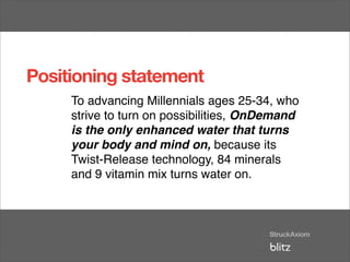 Positioning statement
     To advancing Millennials ages 25-34, who
     strive to turn on possibilities, OnDemand
     is the only enhanced water that turns
     your body and mind on, because its
     Twist-Release technology, 84 minerals
     and 9 vitamin mix turns water on.
 