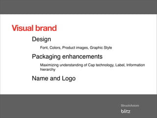Visual brand
     Design
       Font, Colors, Product images, Graphic Style

     Packaging enhancements
       Maximizing understanding of Cap technology, Label, Information
       hierarchy

     Name and Logo
 