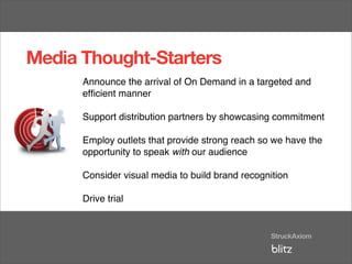 Media Thought-Starters
      Announce the arrival of On Demand in a targeted and
      efﬁcient manner

      Support distribution partners by showcasing commitment

      Employ outlets that provide strong reach so we have the
      opportunity to speak with our audience

      Consider visual media to build brand recognition

      Drive trial
 