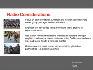 Radio Considerations
        Focus on best formats for our target and look for potential single
        owner group packages to drive efﬁciency

        Engineer turn-key added value promotions to put product in
        consumers hands

        Use station remote/street teams to distribute collateral in major
        neighborhoods and at events that cater to the On Demand audience
        (i.e. road races, health & wellness events)

        Gain entrance to major community events through station
        partnerships (i.e. Boston Marathon)
 