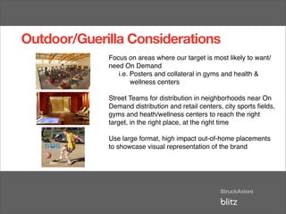 Outdoor/Guerilla Considerations
             Focus on areas where our target is most likely to want/
             need On Demand
                i.e. Posters and collateral in gyms and health &
                     wellness centers

             Street Teams for distribution in neighborhoods near On
             Demand distribution and retail centers, city sports ﬁelds,
             gyms and heath/wellness centers to reach the right
             target, in the right place, at the right time

             Use large format, high impact out-of-home placements
             to showcase visual representation of the brand
 