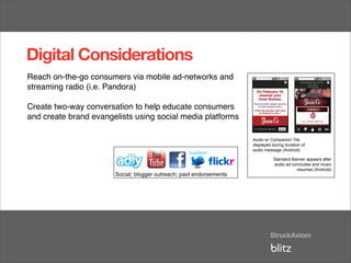Digital Considerations
Reach on-the-go consumers via mobile ad-networks and
streaming radio (i.e. Pandora)

Create two-way conversation to help educate consumers
and create brand evangelists using social media platforms             Audio w/ Companion Tile
                                                                      displayed during duration of
                                                                      audio message (Android)

                                                                        Audio w/Standard Banner appears after
                                                                                 Companion Tile
                                                                        displayedaudio ad concludes and music
                                                                                  during duration of
                                                                                             resumes (Android)
                                                                        audio message (Android)

                                                                                   Standard Banner appears after
                                                                                   audio ad concludes and music
                                                                                              resumes (Android)
                       Social; blogger outreach; paid endorsements


                        Social; blogger outreach; paid endorsements
 