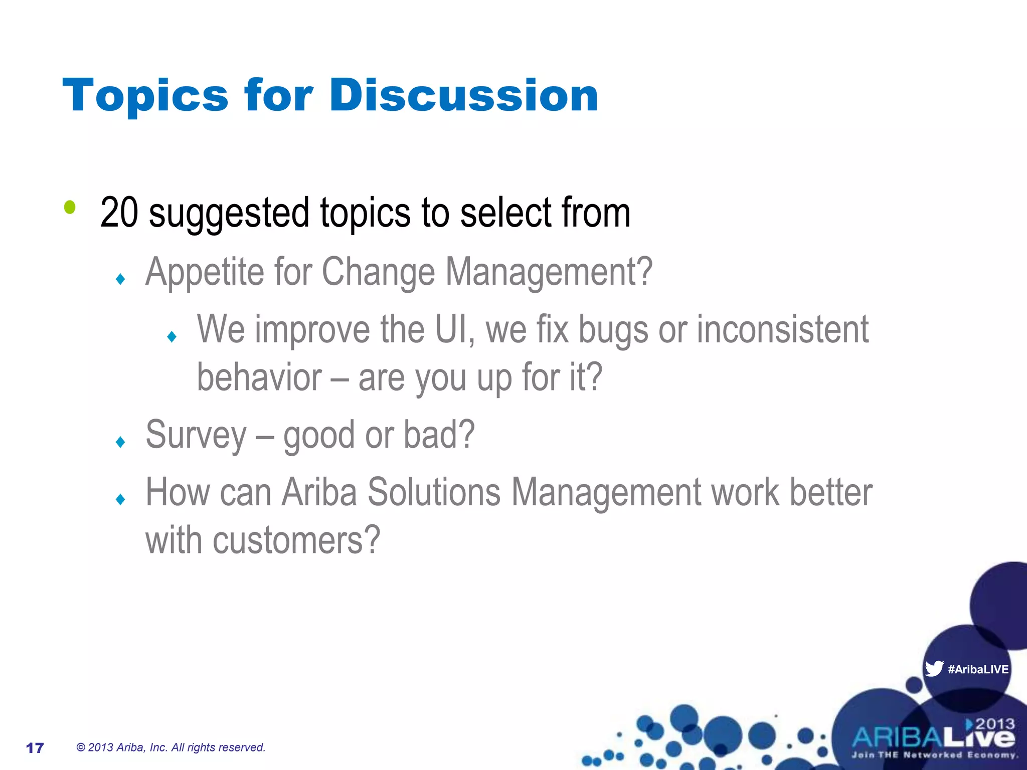 #AribaLIVE
Topics for Discussion
© 2013 Ariba, Inc. All rights reserved.17
• 20 suggested topics to select from
Appetite for Change Management?
We improve the UI, we fix bugs or inconsistent
behavior – are you up for it?
Survey – good or bad?
How can Ariba Solutions Management work better
with customers?
 