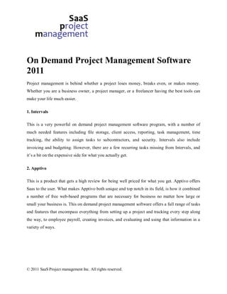 On Demand Project Management Software
2011
Project management is behind whether a project loses money, breaks even, or makes money.
Whether you are a business owner, a project manager, or a freelancer having the best tools can
make your life much easier.

1. Intervals

This is a very powerful on demand project management software program, with a number of
much needed features including file storage, client access, reporting, task management, time
tracking, the ability to assign tasks to subcontractors, and security. Intervals also include
invoicing and budgeting. However, there are a few recurring tasks missing from Intervals, and
it’s a bit on the expensive side for what you actually get.

2. Apptivo

This is a product that gets a high review for being well priced for what you get. Apptivo offers
Saas to the user. What makes Apptivo both unique and top notch in its field, is how it combined
a number of free web-based programs that are necessary for business no matter how large or
small your business is. This on demand project management software offers a full range of tasks
and features that encompass everything from setting up a project and tracking every step along
the way, to employee payroll, creating invoices, and evaluating and using that information in a
variety of ways.




© 2011 SaaS Project management Inc. All rights reserved.
 