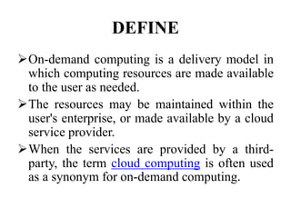 DEFINE
On-demand computing is a delivery model in
which computing resources are made available
to the user as needed.
The resources may be maintained within the
user's enterprise, or made available by a cloud
service provider.
When the services are provided by a third-
party, the term cloud computing is often used
as a synonym for on-demand computing.
 