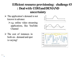 Efficient resource provisioning: challenge #3
: Dealwith COSTandDEMAND
uncertainty
 The application’s demand is not
known in advance
e.g. online video streaming
applications, like YouTube
Channel
 The cost of instances in
both on- demand and spot
isvarying!
8/1
6
 
