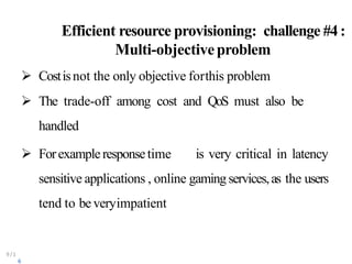Efficient resource provisioning: challenge #4:
Multi-objectiveproblem
9/1
6
 Costisnot the only objective forthis problem
 The trade-off among cost and QoS must also be
handled
 Forexampleresponsetime is very critical in latency
sensitive applications , online gaming services,as the users
tend to beveryimpatient
 