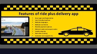 Features of ride plus delivery app
3
• Easy Login and Registration
• User-friendly interface
• Multiple languages
• Multiple currencies
• Flexible payment options
• Referral codes and coupon codes
• Loyalty program
• Real-time tracking
• Customer care support etc.
 