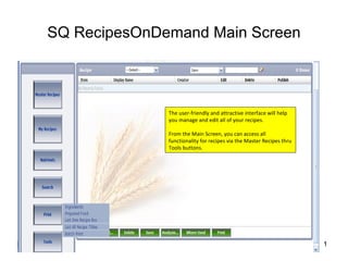 SQ RecipesOnDemand Main Screen The user-friendly and attractive interface will help you manage and edit all of your recipes. From the Main Screen, you can access all functionality for recipes via the Master Recipes thru Tools buttons. 