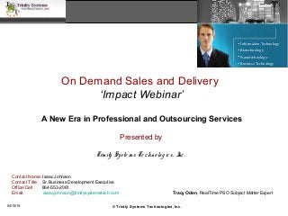 On Demand Sales and Delivery
‘Impact Webinar’
A New Era in Professional and Outsourcing Services
Presented by
Trinity Syste m s Te chno lo gie s, Inc.
• Information Technology
• Biotechnology
• Nanotechnology
• Business Technology
© Trinity Systems Technologies, Inc.
Tracy Oden, RealTime PSO Subject Matter Expert
04/15/15
Contact Name: Isaac Johnson
Contact Title: Sr. Business Development Executive
Office/Cell 864-553-2061
Email: isaac.johnson@trinitysystemstech.com
 