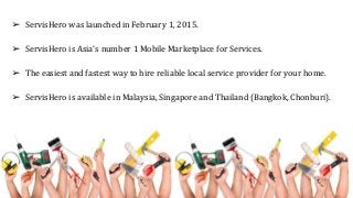 ➢ ServisHero was launched in February 1, 2015.
➢ ServisHero is Asia's number 1 Mobile Marketplace for Services.
➢ The easiest and fastest way to hire reliable local service provider for your home.
➢ ServisHero is available in Malaysia, Singapore and Thailand (Bangkok, Chonburi).