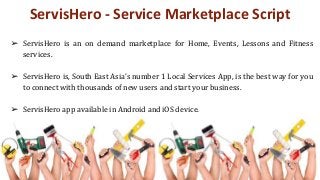 ServisHero - Service Marketplace Script
➢ ServisHero is an on demand marketplace for Home, Events, Lessons and Fitness
services.
➢ ServisHero is, South East Asia’s number 1 Local Services App, is the best way for you
to connect with thousands of new users and start your business.
➢ ServisHero app available in Android and iOS device.