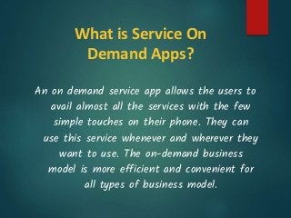 What is Service On
Demand Apps?
An on demand service app allows the users to
avail almost all the services with the few
simple touches on their phone. They can
use this service whenever and wherever they
want to use. The on-demand business
model is more efficient and convenient for
all types of business model.
 