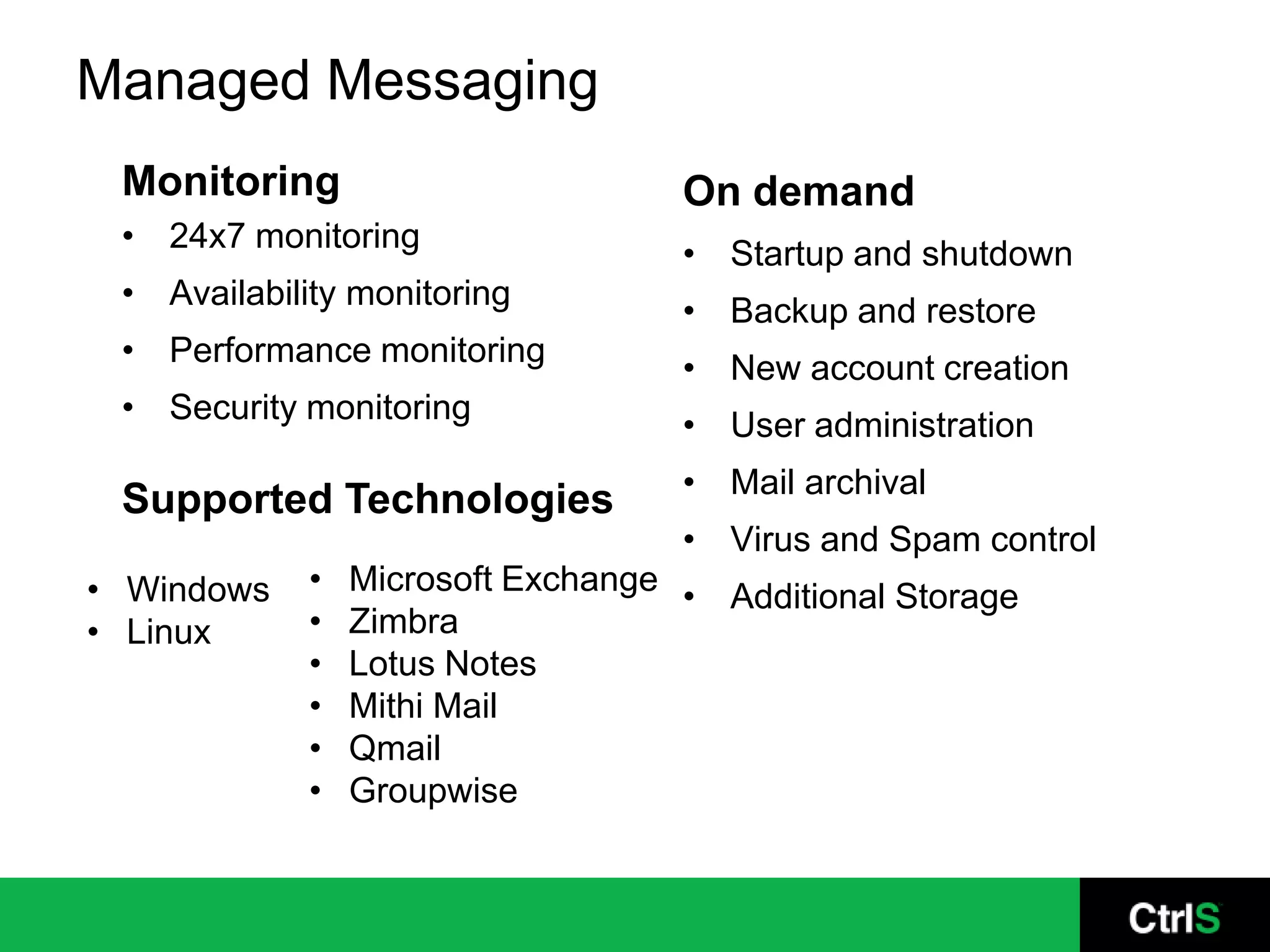 Managed Messaging
 Monitoring                         On demand
 • 24x7 monitoring
                                    • Startup and shutdown
 • Availability monitoring
                                    • Backup and restore
 • Performance monitoring
                                    • New account creation
 • Security monitoring
                                    • User administration
                                    • Mail archival
 Supported Technologies
                                    • Virus and Spam control
• Windows    •   Microsoft Exchange • Additional Storage
• Linux      •   Zimbra
             •   Lotus Notes
             •   Mithi Mail
             •   Qmail
             •   Groupwise
 