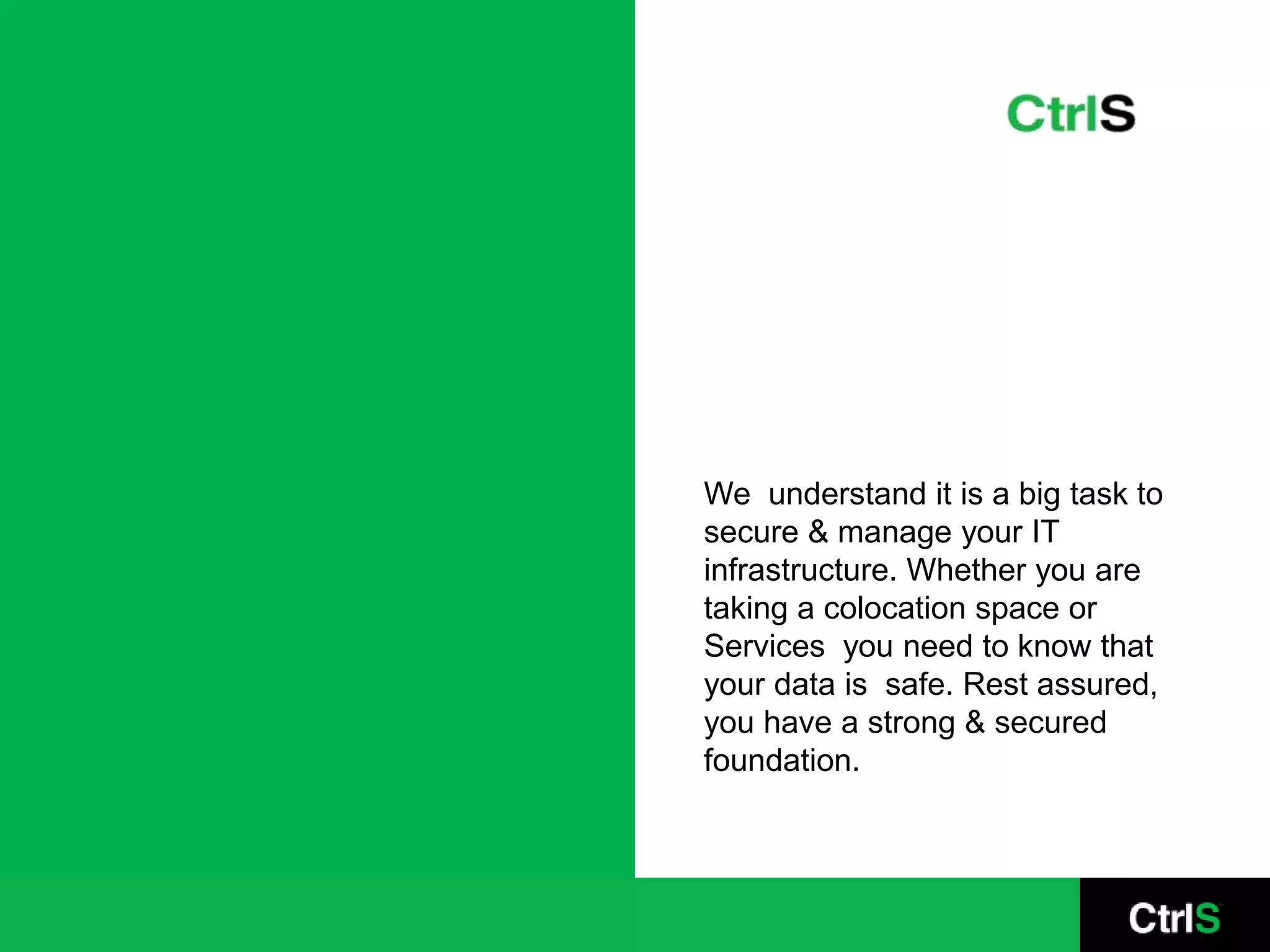 We understand it is a big task to
secure & manage your IT
infrastructure. Whether you are
taking a colocation space or
Services you need to know that
your data is safe. Rest assured,
you have a strong & secured
foundation.
 