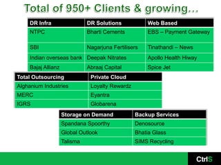 DR Infra                  DR Solutions            Web Based
     NTPC                      Bharti Cements          EBS – Payment Gateway

     SBI                       Nagarjuna Fertilisers   Tinathandi – News
     Indian overseas bank Deepak Nitrates              Apollo Health Hiway
     Bajaj Allianz             Abraaj Capital          Spice Jet
Total Outsourcing               Private Cloud
Alghanium Industries            Loyalty Rewardz
MERC                            Eyantra
IGRS                            Globarena
                     Storage on Demand            Backup Services
                     Spandana Spoorthy            Denosource
                     Global Outlook               Bhatia Glass
                     Talisma                      SIMS Recycling
 