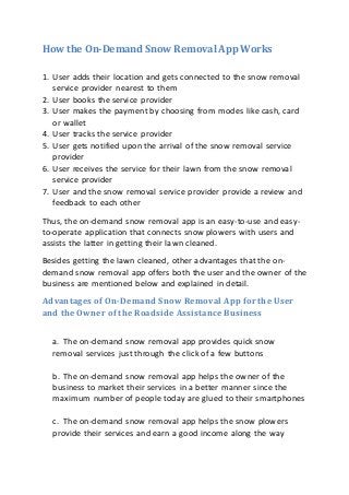 How the On-Demand Snow Removal App Works
1. User adds their location and gets connected to the snow removal
service provider nearest to them
2. User books the service provider
3. User makes the payment by choosing from modes like cash, card
or wallet
4. User tracks the service provider
5. User gets notified upon the arrival of the snow removal service
provider
6. User receives the service for their lawn from the snow removal
service provider
7. User and the snow removal service provider provide a review and
feedback to each other
Thus, the on-demand snow removal app is an easy-to-use and easy-
to-operate application that connects snow plowers with users and
assists the latter in getting their lawn cleaned.
Besides getting the lawn cleaned, other advantages that the on-
demand snow removal app offers both the user and the owner of the
business are mentioned below and explained in detail.
Advantages of On-Demand Snow Removal App for the User
and the Owner of the Roadside Assistance Business
a. The on-demand snow removal app provides quick snow
removal services just through the click of a few buttons
b. The on-demand snow removal app helps the owner of the
business to market their services in a better manner since the
maximum number of people today are glued to their smartphones
c. The on-demand snow removal app helps the snow plowers
provide their services and earn a good income along the way
 