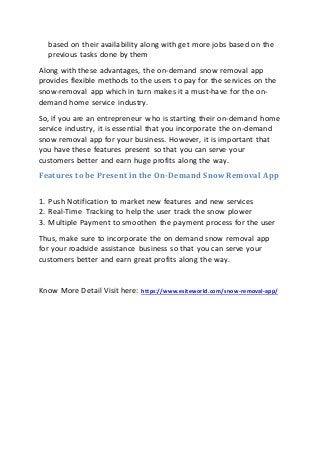 based on their availability along with get more jobs based on the
previous tasks done by them
Along with these advantages, the on-demand snow removal app
provides flexible methods to the users to pay for the services on the
snow-removal app which in turn makes it a must-have for the on-
demand home service industry.
So, if you are an entrepreneur who is starting their on-demand home
service industry, it is essential that you incorporate the on-demand
snow removal app for your business. However, it is important that
you have these features present so that you can serve your
customers better and earn huge profits along the way.
Features to be Present in the On-Demand Snow Removal App
1. Push Notification to market new features and new services
2. Real-Time Tracking to help the user track the snow plower
3. Multiple Payment to smoothen the payment process for the user
Thus, make sure to incorporate the on demand snow removal app
for your roadside assistance business so that you can serve your
customers better and earn great profits along the way.
Know More Detail Visit here: https://www.esiteworld.com/snow-removal-app/
 
