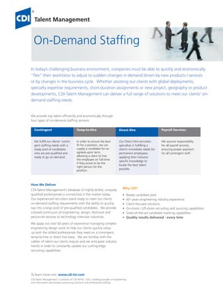 Talent Management


  On-Demand Stafﬁng

In today’s challenging business environment, companies must be able to quickly and economically
“ﬂex” their workforce to adjust to sudden changes in demand driven by new products / services
or by changes in the business cycle. Whether assisting our clients with global deployments,
specialty expertise requirements, short-duration assignments or new project, geography or product
developments, CDI-Talent Management can deliver a full range of solutions to meet our clients’ on-
demand stafﬁng needs.


We provide top talent efﬁciently and economically through
four types of on-demand stafﬁng services:

   Contingent                             Temp-to-Hire                            Direct Hire                        Payroll Services


   We fulfill our clients’ contin-        In order to ensure the best             Our Direct Hire recruiters         We assume responsibility
   gent staffing needs with a             fit for a position, we can              specialize in fulfilling a         for all payroll services,
   ready pool of candidates               supply a candidate for an               client’s immediate needs for       ensuring proper payment
   who are pre-qualified and              agreed-upon term,                       permanent employees,               for all contingent staff.
   ready to go on-demand.                 allowing a client to hire               applying their industry-
                                          the employee on full-time
                                                                                  specific knowledge to
                                          if they prove to be the
                                                                                  locate the best talent
                                          right person for the
                                          position.                               possible.




How We Deliver
CDI-Talent Management’s database of highly-skilled, uniquely                         Why CDl?
qualiﬁed professionals is unmatched in the market today.                             •      Ready candidate pool
Our experienced recruiters stand ready to meet our clients                           •      60+ years engineering industry experience
on-demand stafﬁng requirements with the ability to quickly                           •      Client-focused solutions
tap into a large pool of pre-qualiﬁed candidates. We provide                         •      On-shore / off-shore recruiting and sourcing capabilities
a broad continuum of engineering, design, technical and                              •      State-of-the-art candidate tracking capabilities
personnel services to technology intensive industries.                               •      Quality results delivered - every time
We apply our over 60 years of experience managing complex
engineering design work to help our clients quickly ramp-
up with the skilled professionals they need on a contingent,
temp-to-hire or direct hire basis. We are familiar with the
caliber of talent our clients require and we anticipate industry
trends in order to constantly update our cutting-edge
recruiting capabilities.




To learn more visit: www.cdi-tm.com
CDI-Talent Management is a division of CDI (NYSE: CDI), a leading provider of engineering
and information technology outsourcing solutions and professional stafﬁng.
 