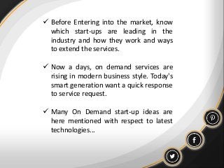  Before Entering into the market, know
which start-ups are leading in the
industry and how they work and ways
to extend the services.
 Now a days, on demand services are
rising in modern business style. Today's
smart generation want a quick response
to service request.
 Many On Demand start-up ideas are
here mentioned with respect to latest
technologies...
 