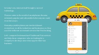 In today’s era, internet itself brought a wave of
technology.
Then we enter in the world of smartphones. Become
extremely popular and unbeatable before anyone could
even bat an eye.
Nowadays,mobile phones are involved almost
everywhere ,in all the industries and businesses, so, they
use it for different on demand services like TAxi booking,
Let’s compare On demand and Traditional Taxi services
and help those companies who are looking for a
company to develop a uber clone app for their taxi
business.
 