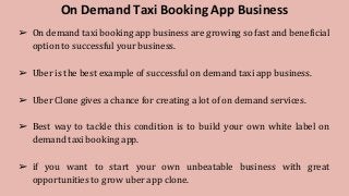 On Demand Taxi Booking App Business
➢ On demand taxi booking app business are growing so fast and beneficial
option to successful your business.
➢ Uber is the best example of successful on demand taxi app business.
➢ Uber Clone gives a chance for creating a lot of on demand services.
➢ Best way to tackle this condition is to build your own white label on
demand taxi booking app.
➢ if you want to start your own unbeatable business with great
opportunities to grow uber app clone.
 