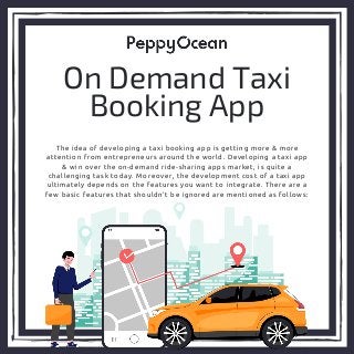 The idea of developing a taxi booking app is getting more & more
attention from entrepreneurs around the world. Developing a taxi app
& win over the on-demand ride-sharing apps market, is quite a
challenging task today. Moreover, the development cost of a taxi app
ultimately depends on the features you want to integrate. There are a
few basic features that shouldn’t be ignored are mentioned as follows:
On Demand Taxi
Booking App
 
