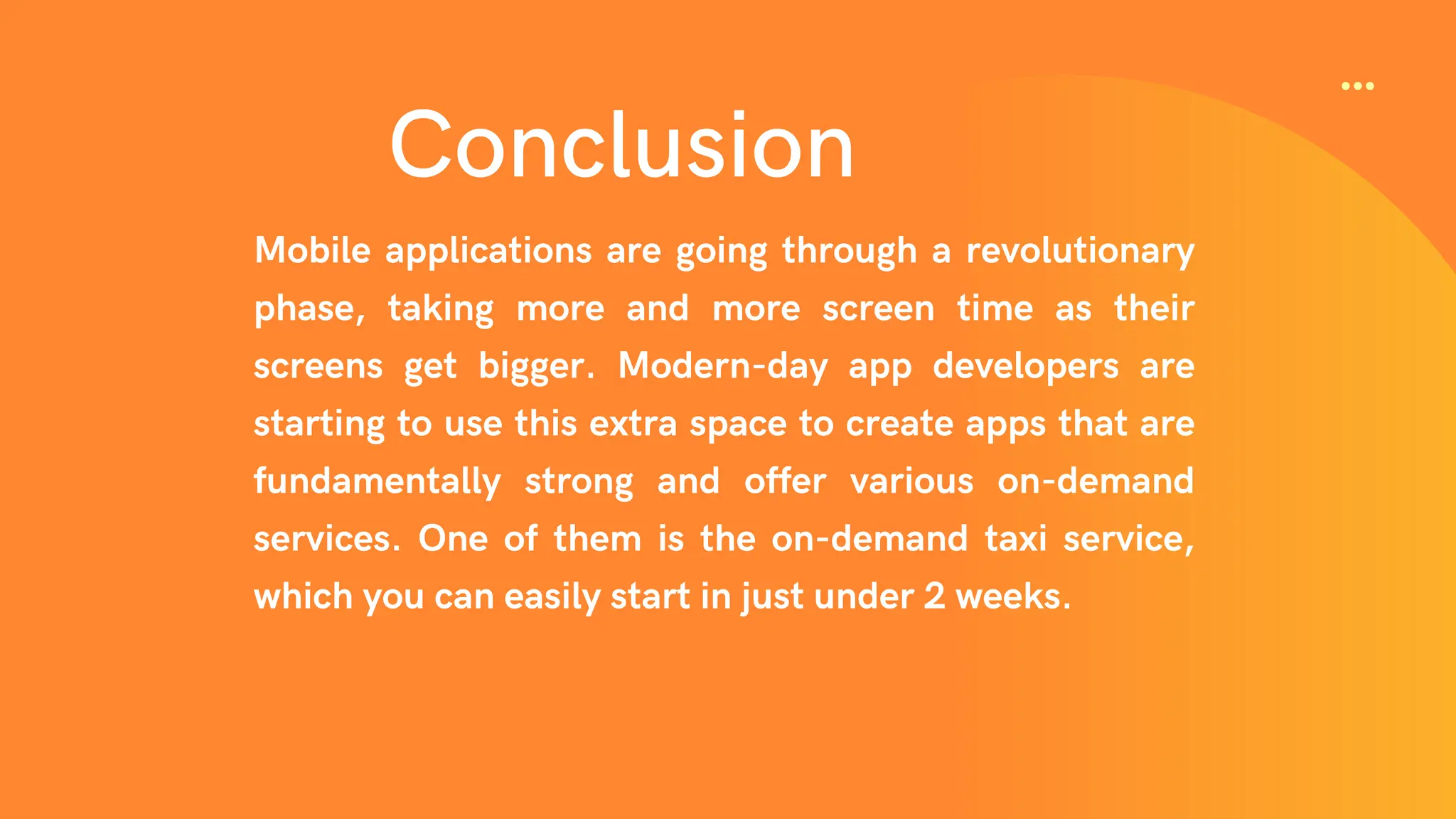 Conclusion
Mobile applications are going through a revolutionary
phase, taking more and more screen time as their
screens get bigger. Modern-day app developers are
starting to use this extra space to create apps that are
fundamentally strong and offer various on-demand
services. One of them is the on-demand taxi service,
which you can easily start in just under 2 weeks.
 