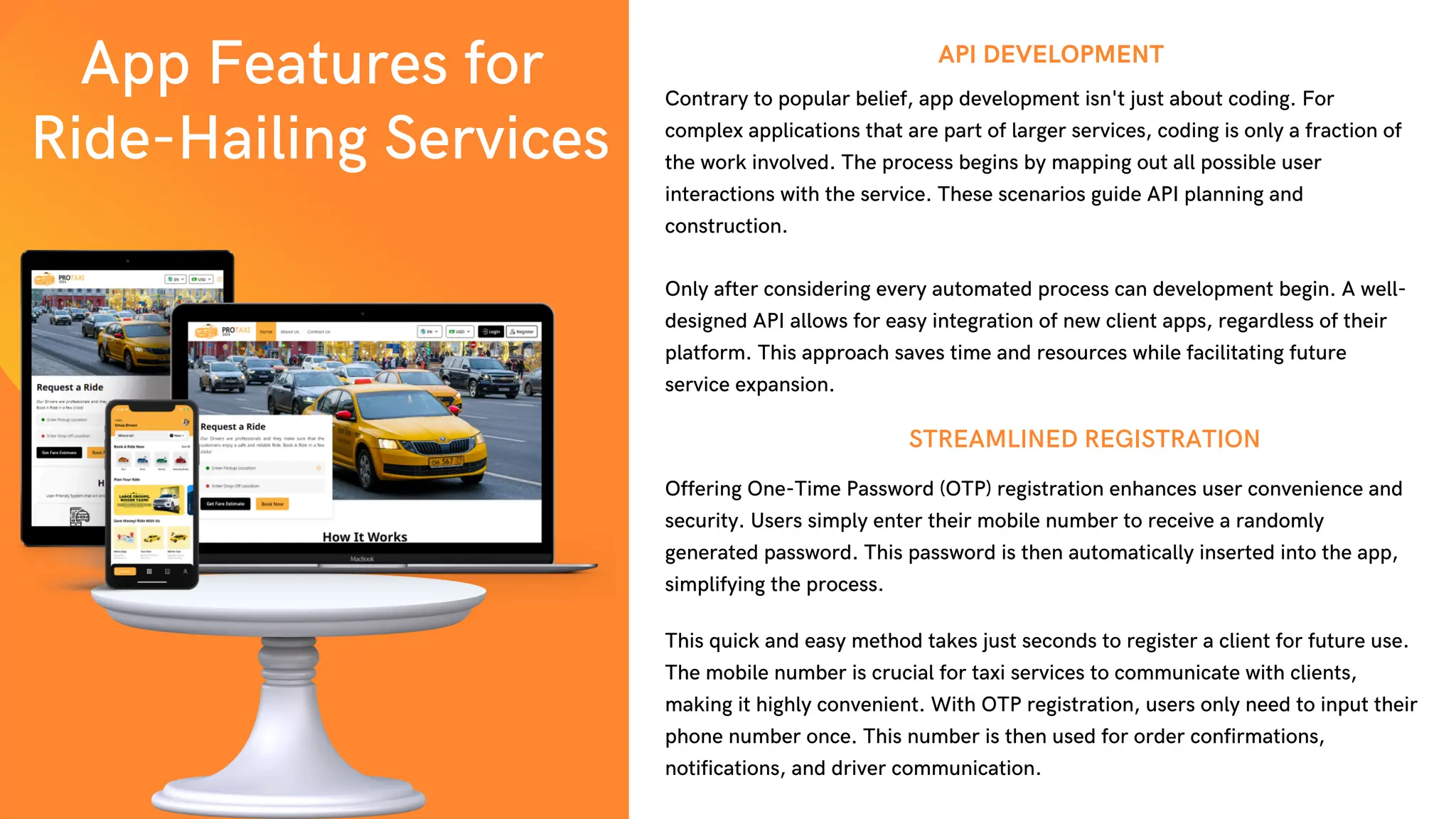 App Features for
Ride-Hailing Services
Contrary to popular belief, app development isn't just about coding. For
complex applications that are part of larger services, coding is only a fraction of
the work involved. The process begins by mapping out all possible user
interactions with the service. These scenarios guide API planning and
construction.
API DEVELOPMENT
Offering One-Time Password (OTP) registration enhances user convenience and
security. Users simply enter their mobile number to receive a randomly
generated password. This password is then automatically inserted into the app,
simplifying the process.
STREAMLINED REGISTRATION
Only after considering every automated process can development begin. A well-
designed API allows for easy integration of new client apps, regardless of their
platform. This approach saves time and resources while facilitating future
service expansion.
This quick and easy method takes just seconds to register a client for future use.
The mobile number is crucial for taxi services to communicate with clients,
making it highly convenient. With OTP registration, users only need to input their
phone number once. This number is then used for order confirmations,
notifications, and driver communication.
 