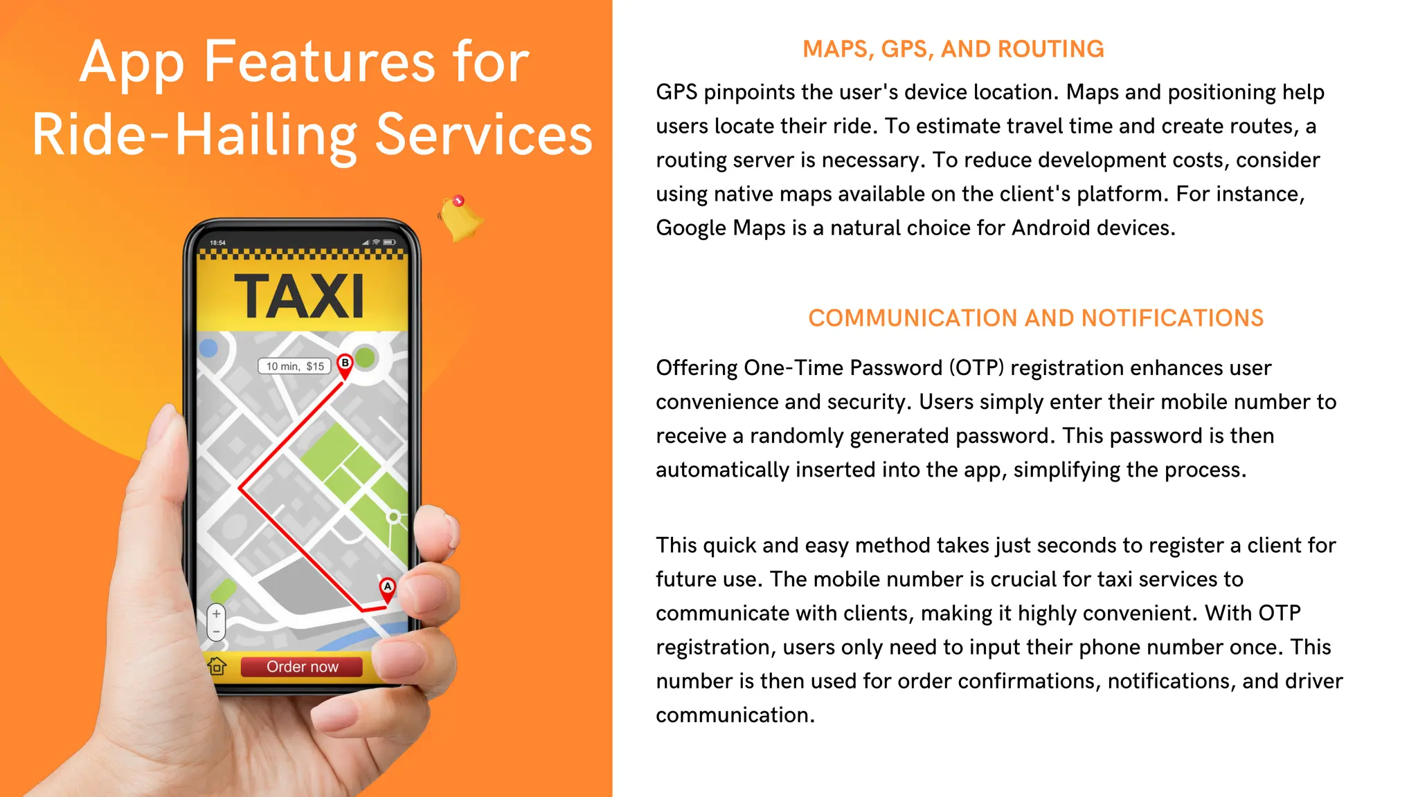 MAPS, GPS, AND ROUTING
Offering One-Time Password (OTP) registration enhances user
convenience and security. Users simply enter their mobile number to
receive a randomly generated password. This password is then
automatically inserted into the app, simplifying the process.
COMMUNICATION AND NOTIFICATIONS
GPS pinpoints the user's device location. Maps and positioning help
users locate their ride. To estimate travel time and create routes, a
routing server is necessary. To reduce development costs, consider
using native maps available on the client's platform. For instance,
Google Maps is a natural choice for Android devices.
This quick and easy method takes just seconds to register a client for
future use. The mobile number is crucial for taxi services to
communicate with clients, making it highly convenient. With OTP
registration, users only need to input their phone number once. This
number is then used for order confirmations, notifications, and driver
communication.
App Features for
Ride-Hailing Services
 