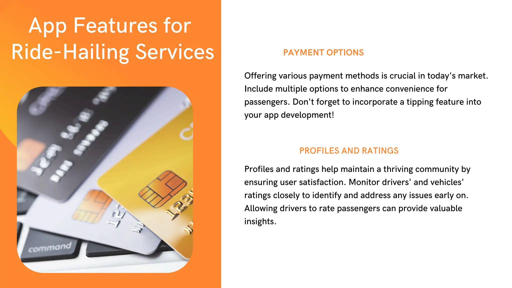 PAYMENT OPTIONS
Profiles and ratings help maintain a thriving community by
ensuring user satisfaction. Monitor drivers' and vehicles'
ratings closely to identify and address any issues early on.
Allowing drivers to rate passengers can provide valuable
insights.
PROFILES AND RATINGS
Offering various payment methods is crucial in today's market.
Include multiple options to enhance convenience for
passengers. Don't forget to incorporate a tipping feature into
your app development!
App Features for
Ride-Hailing Services
 