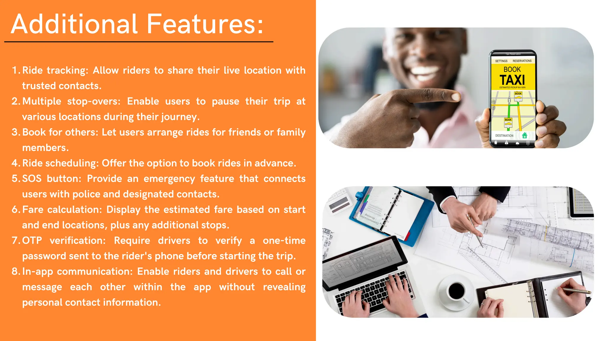 Additional Features:
Ride tracking: Allow riders to share their live location with
trusted contacts.
1.
Multiple stop-overs: Enable users to pause their trip at
various locations during their journey.
2.
Book for others: Let users arrange rides for friends or family
members.
3.
Ride scheduling: Offer the option to book rides in advance.
4.
SOS button: Provide an emergency feature that connects
users with police and designated contacts.
5.
Fare calculation: Display the estimated fare based on start
and end locations, plus any additional stops.
6.
OTP verification: Require drivers to verify a one-time
password sent to the rider's phone before starting the trip.
7.
In-app communication: Enable riders and drivers to call or
message each other within the app without revealing
personal contact information.
8.
 
