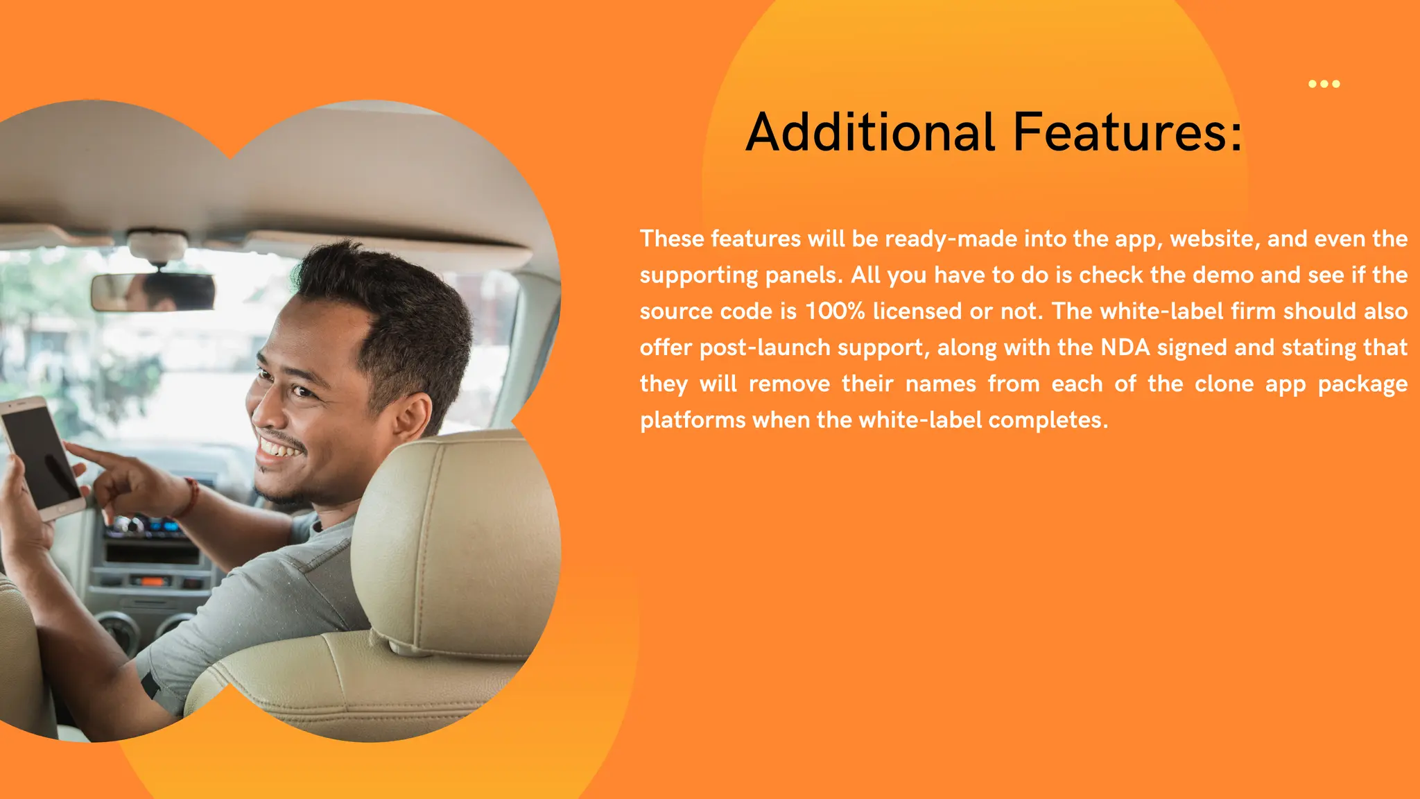 Additional Features:
These features will be ready-made into the app, website, and even the
supporting panels. All you have to do is check the demo and see if the
source code is 100% licensed or not. The white-label firm should also
offer post-launch support, along with the NDA signed and stating that
they will remove their names from each of the clone app package
platforms when the white-label completes.
 