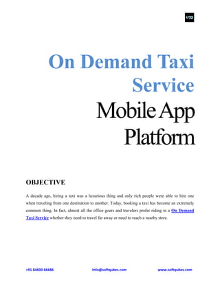 +91 84600 66686 Info@softqubes.com www.softqubes.com
On Demand Taxi
Service
MobileApp
Platform
OBJECTIVE
A decade ago, hiring a taxi was a luxurious thing and only rich people were able to hire one
when traveling from one destination to another. Today, booking a taxi has become an extremely
common thing. In fact, almost all the office goers and travelers prefer riding in a On Demand
Taxi Service whether they need to travel far away or need to reach a nearby store.
 