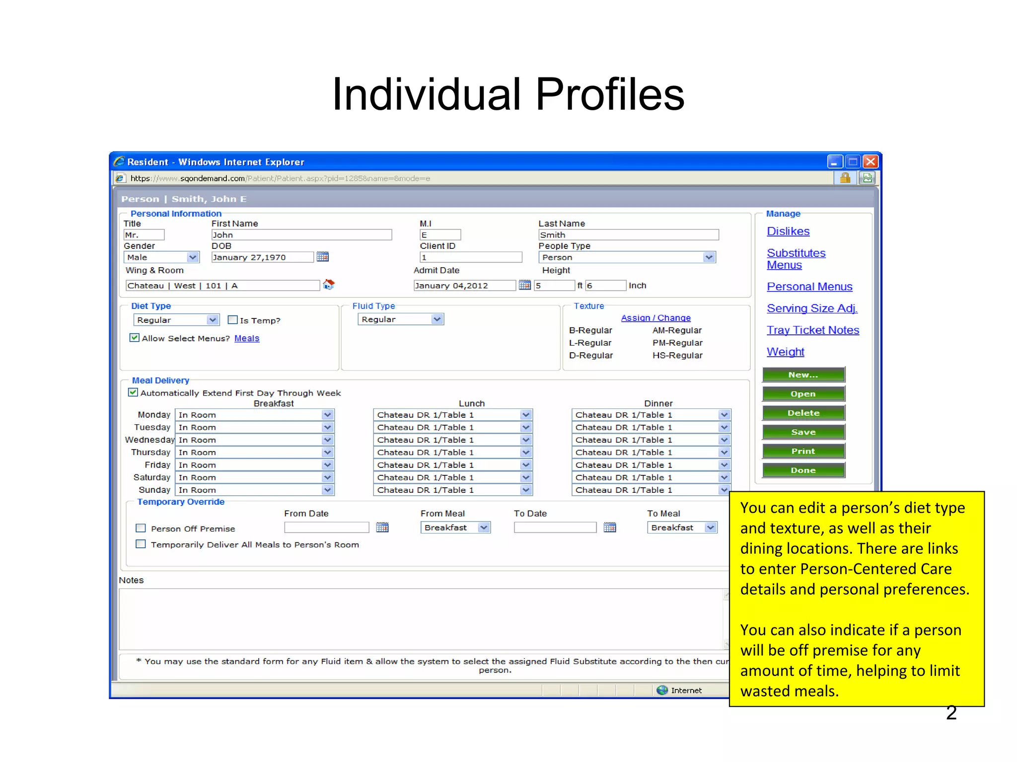 Individual Profiles




                      You can edit a person’s diet type 
                      and texture, as well as their 
                      dining locations. There are links 
                      to enter Person‐Centered Care 
                      details and personal preferences.

                      You can also indicate if a person 
                      will be off premise for any 
                      amount of time, helping to limit 
                      wasted meals.
                                                     2
 