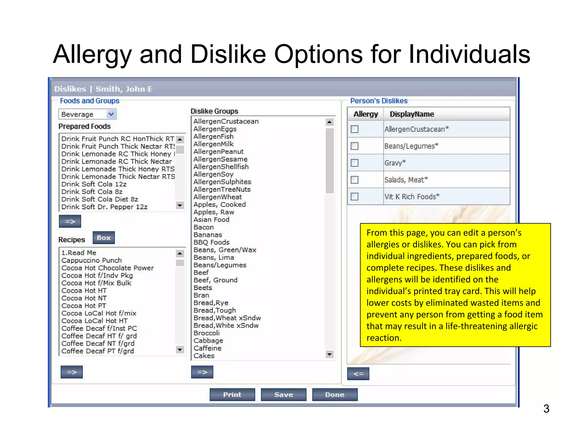 Allergy and Dislike Options for Individuals




                            From this page, you can edit a person’s 
                            allergies or dislikes. You can pick from 
                            individual ingredients, prepared foods, or 
                            complete recipes. These dislikes and 
                            allergens will be identified on the 
                            individual’s printed tray card. This will help 
                            lower costs by eliminated wasted items and 
                            prevent any person from getting a food item 
                            that may result in a life‐threatening allergic 
                            reaction.




                                                                          3
 