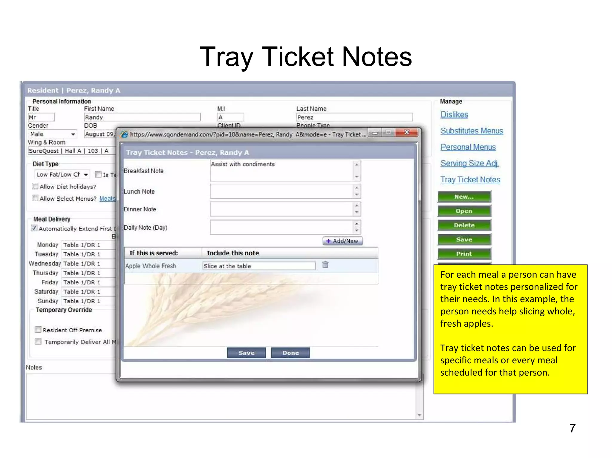 Tray Ticket Notes




                    For each meal a person can have 
                    tray ticket notes personalized for 
                    their needs. In this example, the 
                    person needs help slicing whole, 
                    fresh apples.

                    Tray ticket notes can be used for 
                    specific meals or every meal 
                    scheduled for that person.




                                                    7
 