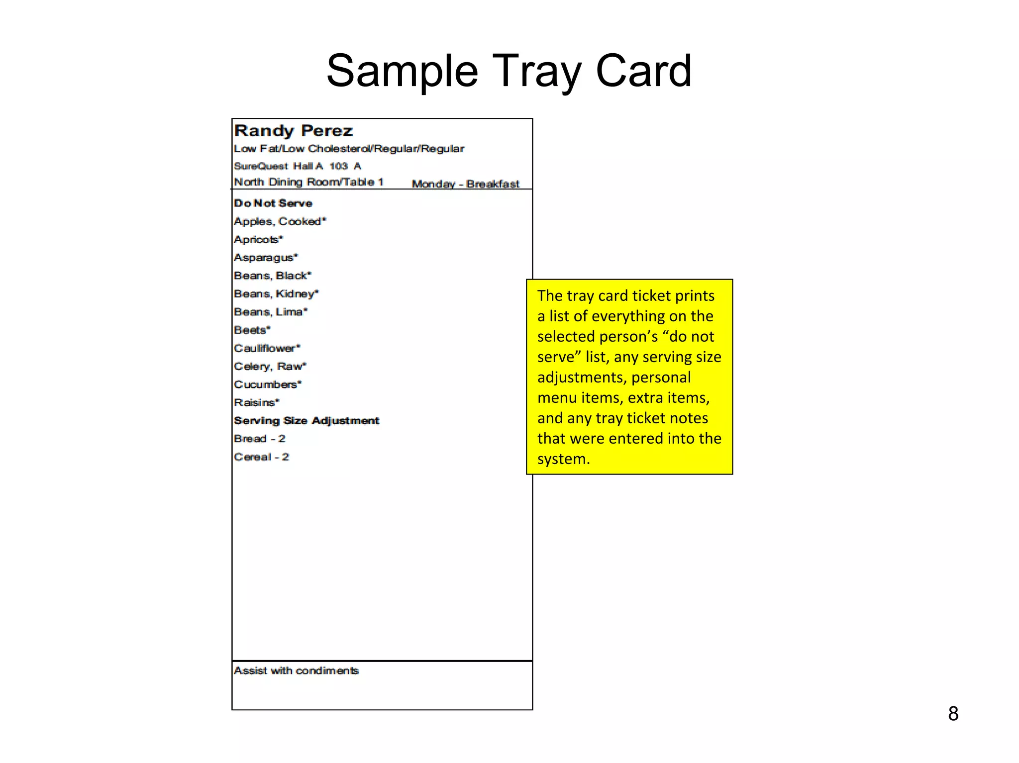 Sample Tray Card



         The tray card ticket prints 
         a list of everything on the 
         selected person’s “do not 
         serve” list, any serving size 
         adjustments, personal 
         menu items, extra items, 
         and any tray ticket notes 
         that were entered into the 
         system.




                                          8
 