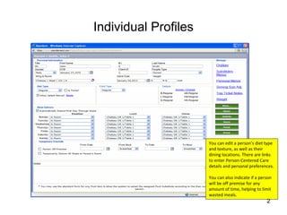 Individual Profiles




                      You can edit a person’s diet type 
                      and texture, as well as their 
                      dining locations. There are links 
                      to enter Person‐Centered Care 
                      details and personal preferences.

                      You can also indicate if a person 
                      will be off premise for any 
                      amount of time, helping to limit 
                      wasted meals.
                                                     2
 