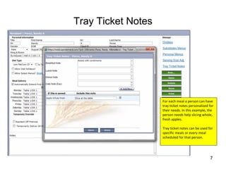 Tray Ticket Notes




                    For each meal a person can have 
                    tray ticket notes personalized for 
                    their needs. In this example, the 
                    person needs help slicing whole, 
                    fresh apples.

                    Tray ticket notes can be used for 
                    specific meals or every meal 
                    scheduled for that person.




                                                    7
 