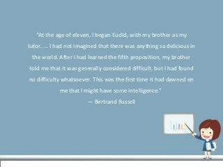 “At the age of eleven, I began Euclid, with my brother as my
tutor. ... I had not imagined that there was anything so delicious in
the world. After I had learned the fifth proposition, my brother
told me that it was generally considered difficult, but I had found
no difficulty whatsoever. This was the first time it had dawned on
me that I might have some intelligence.”
― Bertrand Russell
 