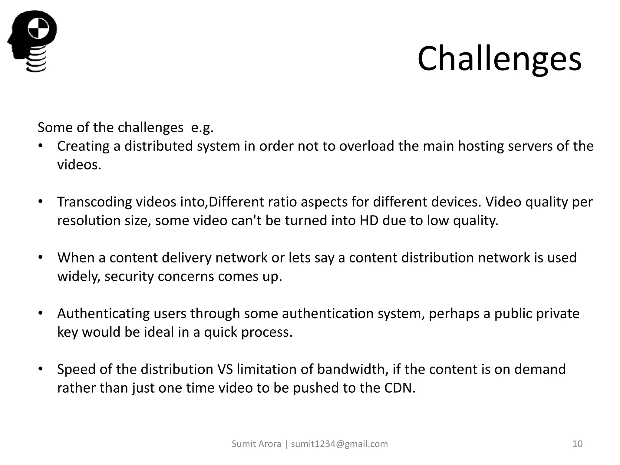 Challenges
Some of the challenges e.g.
• Creating a distributed system in order not to overload the main hosting servers of the
videos.
• Transcoding videos into,Different ratio aspects for different devices. Video quality per
resolution size, some video can't be turned into HD due to low quality.
• When a content delivery network or lets say a content distribution network is used
widely, security concerns comes up.
• Authenticating users through some authentication system, perhaps a public private
key would be ideal in a quick process.
• Speed of the distribution VS limitation of bandwidth, if the content is on demand
rather than just one time video to be pushed to the CDN.
Sumit Arora | sumit1234@gmail.com 10
 